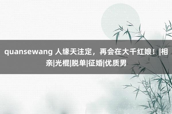 quansewang 人缘天注定，再会在大千红娘！|相亲|光棍|脱单|征婚|优质男