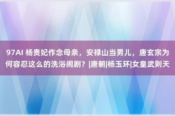 97AI 杨贵妃作念母亲，安禄山当男儿，唐玄宗为何容忍这么的洗浴闹剧？|唐朝|杨玉环|女皇武则天