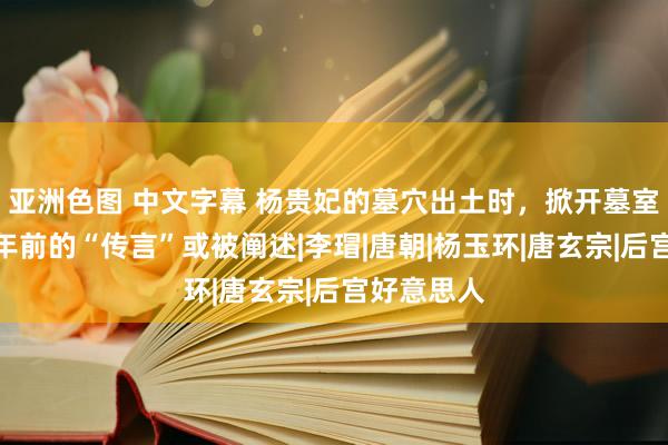 亚洲色图 中文字幕 杨贵妃的墓穴出土时，掀开墓室一看，千年前的“传言”或被阐述|李瑁|唐朝|杨玉环|唐玄宗|后宫好意思人