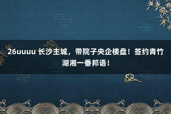 26uuuu 长沙主城，带院子央企楼盘！签约青竹湖湘一番邦语！