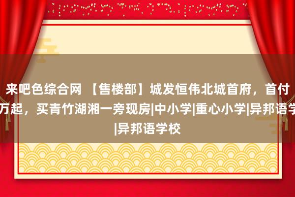 来吧色综合网 【售楼部】城发恒伟北城首府，首付17万起，买青竹湖湘一旁现房|中小学|重心小学|异邦语学校