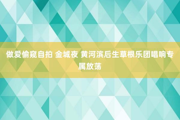 做爱偷窥自拍 金城夜 黄河滨后生草根乐团唱响专属放荡