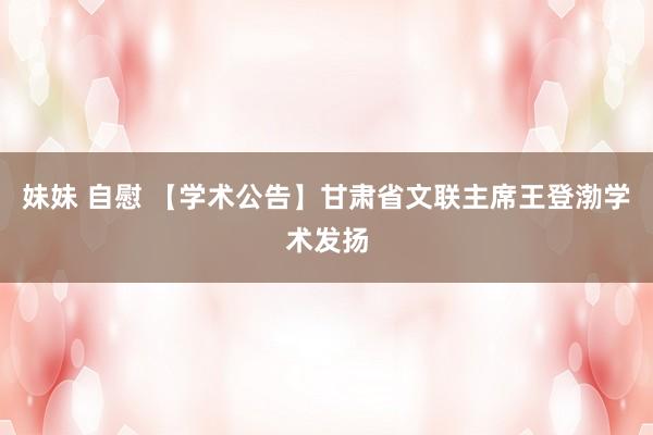 妹妹 自慰 【学术公告】甘肃省文联主席王登渤学术发扬