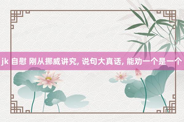 jk 自慰 刚从挪威讲究, 说句大真话, 能劝一个是一个