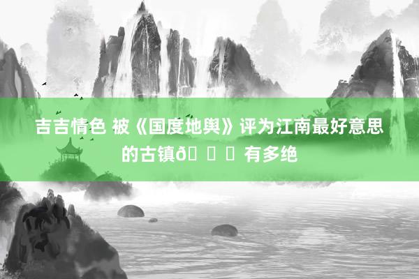 吉吉情色 被《国度地舆》评为江南最好意思的古镇👍有多绝