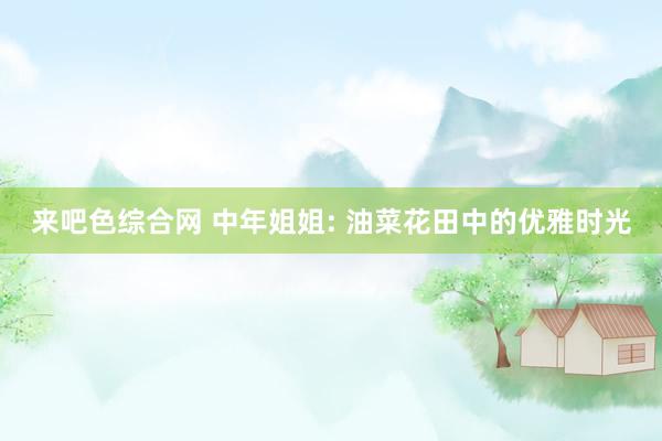 来吧色综合网 中年姐姐: 油菜花田中的优雅时光